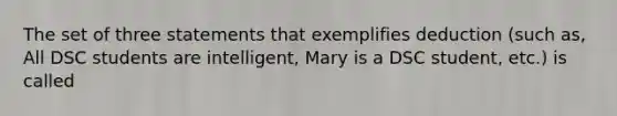 The set of three statements that exemplifies deduction (such as, All DSC students are intelligent, Mary is a DSC student, etc.) is called