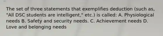 The set of three statements that exemplifies deduction (such as, "All DSC students are intelligent," etc.) is called: A. Physiological needs B. Safety and security needs. C. Achievement needs D. Love and belonging needs