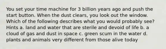 You set your time machine for 3 billion years ago and push the start button. When the dust clears, you look out the window. Which of the following describes what you would probably see? Hints a. land and water that are sterile and devoid of life b. a cloud of gas and dust in space c. green scum in the water d. plants and animals very different from those alive today