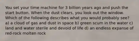 You set your time machine for 3 billion years ago and push the start button. When the dust clears, you look out the window. Which of the following describes what you would probably see? a) a cloud of gas and dust in space b) green scum in the water c) land and water sterile and devoid of life d) an endless expanse of red-rock molten rock