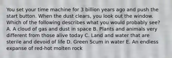 You set your time machine for 3 billion years ago and push the start button. When the dust clears, you look out the window. Which of the following describes what you would probably see? A. A cloud of gas and dust in space B. Plants and animals very different from those alive today C. Land and water that are sterile and devoid of life D. Green Scum in water E. An endless expanse of red-hot molten rock