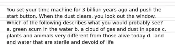 You set your time machine for 3 billion years ago and push the start button. When the dust clears, you look out the window. Which of the following describes what you would probably see? a. green scum in the water b. a cloud of gas and dust in space c. plants and animals very different from those alive today d. land and water that are sterile and devoid of life