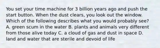 You set your time machine for 3 billion years ago and push the start button. When the dust clears, you look out the window. Which of the following describes what you would probably see? A. green scum in the water B. plants and animals very different from those alive today C. a cloud of gas and dust in space D. land and water that are sterile and devoid of life