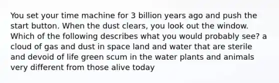 You set your time machine for 3 billion years ago and push the start button. When the dust clears, you look out the window. Which of the following describes what you would probably see? a cloud of gas and dust in space land and water that are sterile and devoid of life green scum in the water plants and animals very different from those alive today