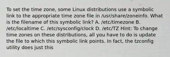 To set the time zone, some Linux distributions use a symbolic link to the appropriate time zone file in /usr/share/zoneinfo. What is the filename of this symbolic link? A. /etc/timezone B. /etc/localtime C. /etc/sysconfig/clock D. /etc/TZ Hint: To change time zones on these distributions, all you have to do is update the file to which this symbolic link points. In fact, the tzconfig utility does just this