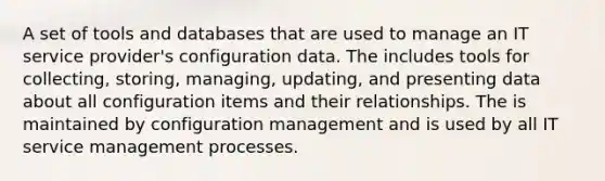 A set of tools and databases that are used to manage an IT service provider's configuration data. The includes tools for collecting, storing, managing, updating, and presenting data about all configuration items and their relationships. The is maintained by configuration management and is used by all IT service management processes.