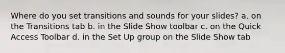 Where do you set transitions and sounds for your slides? a. on the Transitions tab b. in the Slide Show toolbar c. on the Quick Access Toolbar d. in the Set Up group on the Slide Show tab