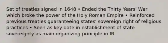 Set of treaties signed in 1648 • Ended the Thirty Years' War which broke the power of the Holy Roman Empire • Reinforced previous treaties guaranteeing states' sovereign right of religious practices • Seen as key date in establishment of state sovereignty as main organizing principle in IR