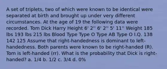 A set of triplets, two of which were known to be identical were separated at birth and brought up under very different circumstances. At the age of 19 the following data were recorded. Tom Dick Harry Height 6' 2'' 6' 2'' 5' 11'' Weight 185 lbs 193 lbs 215 lbs Blood Type Type O Type AB Type O I.Q. 138 142 125 Assume that right-handedness is dominant to left-handedness. Both parents were known to be right-handed (R). Tom is left-handed (rr). What is the probability that Dick is right-handed? a. 1/4 b. 1/2 c. 3/4 d. 0%