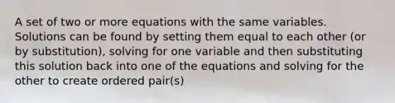 A set of two or more equations with the same variables. Solutions can be found by setting them equal to each other (or by substitution), solving for one variable and then substituting this solution back into one of the equations and solving for the other to create ordered pair(s)