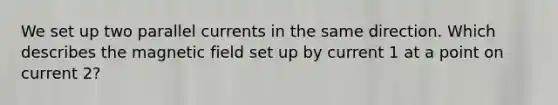 We set up two parallel currents in the same direction. Which describes the magnetic field set up by current 1 at a point on current 2?