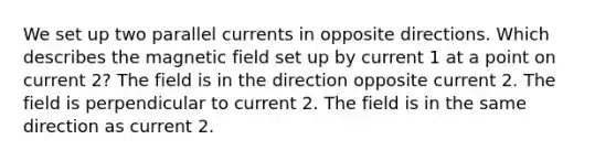 We set up two parallel currents in opposite directions. Which describes the magnetic field set up by current 1 at a point on current 2? The field is in the direction opposite current 2. The field is perpendicular to current 2. The field is in the same direction as current 2.