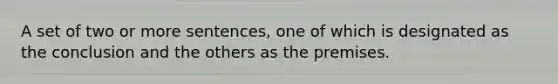 A set of two or more sentences, one of which is designated as the conclusion and the others as the premises.