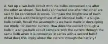 A. Set up a two-bulb circuit with the bulbs connected one after the other as shown. Two bulbs connected one after the other are said to be connected in series. Compare the brightness of each of the bulbs with the brightness of an identical bulb in a single-bulb circuit. Recall the assumptions we have made in developing our model for electric current. How does the current through a bulb in a single-bulb circuit compare with the current through the same bulb when it is connected in series with a second bulb? What does this imply about the current through the battery?