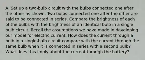 A. Set up a two-bulb circuit with the bulbs connected one after the other as shown. Two bulbs connected one after the other are said to be connected in series. Compare the brightness of each of the bulbs with the brightness of an identical bulb in a single-bulb circuit. Recall the assumptions we have made in developing our model for electric current. How does the current through a bulb in a single-bulb circuit compare with the current through the same bulb when it is connected in series with a second bulb? What does this imply about the current through the battery?