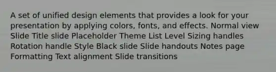 A set of unified design elements that provides a look for your presentation by applying colors, fonts, and effects. Normal view Slide Title slide Placeholder Theme List Level Sizing handles Rotation handle Style Black slide Slide handouts Notes page Formatting Text alignment Slide transitions