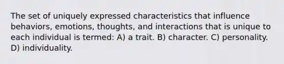 The set of uniquely expressed characteristics that influence behaviors, emotions, thoughts, and interactions that is unique to each individual is termed: A) a trait. B) character. C) personality. D) individuality.