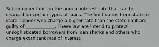 Set an upper limit on the annual interest rate that can be charged on certain types of loans. The limit varies from state to stare. Lender who charge a higher rate than the state limit are guilty of _____________. These law are intend to protect unsophisticated borrowers from loan sharks and others who charge exorbitant rate of interest.