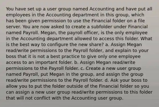 You have set up a user group named Accounting and have put all employees in the Accounting department in this group, which has been given permission to use the Financial folder on a file server. You are now asked to create a subfolder under Financial named Payroll. Megan, the payroll officer, is the only employee in the Accounting department allowed to access this folder. What is the best way to configure the new share? a. Assign Megan read/write permissions to the Payroll folder, and explain to your boss that it is not a best practice to give only one employee access to an important folder. b. Assign Megan read/write permissions to the Payroll folder. c. Create a new user group named Payroll, put Megan in the group, and assign the group read/write permissions to the Payroll folder. d. Ask your boss to allow you to put the folder outside of the Financial folder so you can assign a new user group read/write permissions to this folder that will not conflict with the Accounting user group.