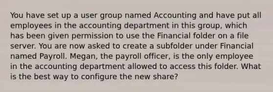 You have set up a user group named Accounting and have put all employees in the accounting department in this group, which has been given permission to use the Financial folder on a file server. You are now asked to create a subfolder under Financial named Payroll. Megan, the payroll officer, is the only employee in the accounting department allowed to access this folder. What is the best way to configure the new share?