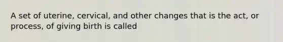 A set of uterine, cervical, and other changes that is the act, or process, of giving birth is called