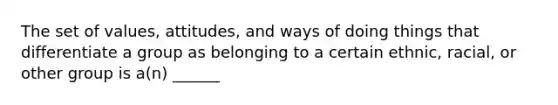 The set of values, attitudes, and ways of doing things that differentiate a group as belonging to a certain ethnic, racial, or other group is a(n) ______