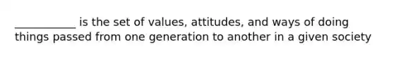 ___________ is the set of values, attitudes, and ways of doing things passed from one generation to another in a given society