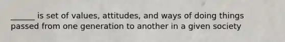 ______ is set of values, attitudes, and ways of doing things passed from one generation to another in a given society