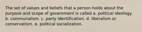 The set of values and beliefs that a person holds about the purpose and scope of government is called a. <a href='https://www.questionai.com/knowledge/kFKhV6szLO-political-ideology' class='anchor-knowledge'>political ideology</a>. b. communalism. c. party identification. d. liberalism or conservatism. e. <a href='https://www.questionai.com/knowledge/kcddeKilOR-political-socialization' class='anchor-knowledge'>political socialization</a>.