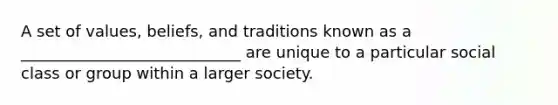 A set of values, beliefs, and traditions known as a ____________________________ are unique to a particular social class or group within a larger society.