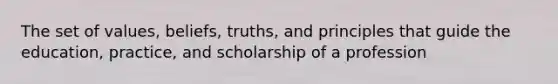 The set of values, beliefs, truths, and principles that guide the education, practice, and scholarship of a profession