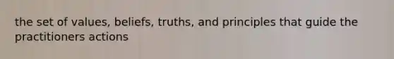 the set of values, beliefs, truths, and principles that guide the practitioners actions