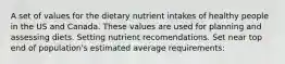 A set of values for the dietary nutrient intakes of healthy people in the US and Canada. These values are used for planning and assessing diets. Setting nutrient recomendations. Set near top end of population's estimated average requirements: