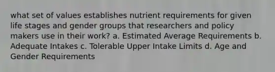 what set of values establishes nutrient requirements for given life stages and gender groups that researchers and policy makers use in their work? a. Estimated Average Requirements b. Adequate Intakes c. Tolerable Upper Intake Limits d. Age and Gender Requirements