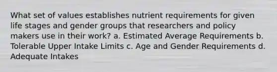 What set of values establishes nutrient requirements for given life stages and gender groups that researchers and policy makers use in their work? a. Estimated Average Requirements b. Tolerable Upper Intake Limits c. Age and Gender Requirements d. Adequate Intakes