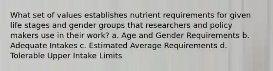 What set of values establishes nutrient requirements for given life stages and gender groups that researchers and policy makers use in their work? a. Age and Gender Requirements b. Adequate Intakes c. Estimated Average Requirements d. Tolerable Upper Intake Limits