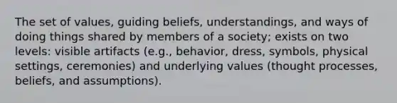 The set of values, guiding beliefs, understandings, and ways of doing things shared by members of a society; exists on two levels: visible artifacts (e.g., behavior, dress, symbols, physical settings, ceremonies) and underlying values (thought processes, beliefs, and assumptions).