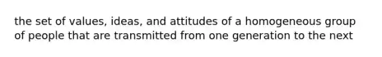 the set of values, ideas, and attitudes of a homogeneous group of people that are transmitted from one generation to the next