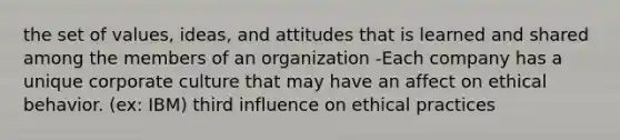 the set of values, ideas, and attitudes that is learned and shared among the members of an organization -Each company has a unique corporate culture that may have an affect on ethical behavior. (ex: IBM) third influence on ethical practices