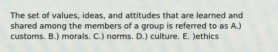 The set of values, ideas, and attitudes that are learned and shared among the members of a group is referred to as A.) customs. B.) morals. C.) norms. D.) culture. E. )ethics