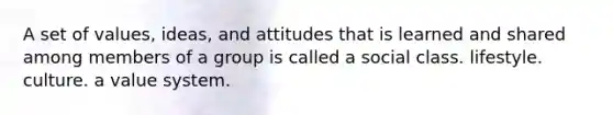 A set of values, ideas, and attitudes that is learned and shared among members of a group is called a social class. lifestyle. culture. a value system.