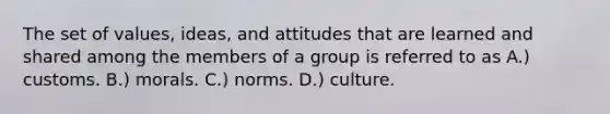 The set of values, ideas, and attitudes that are learned and shared among the members of a group is referred to as A.) customs. B.) morals. C.) norms. D.) culture.