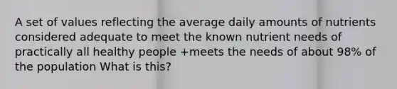 A set of values reflecting the average daily amounts of nutrients considered adequate to meet the known nutrient needs of practically all healthy people +meets the needs of about 98% of the population What is this?