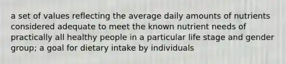 a set of values reflecting the average daily amounts of nutrients considered adequate to meet the known nutrient needs of practically all healthy people in a particular life stage and gender group; a goal for dietary intake by individuals