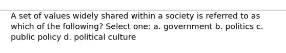 A set of values widely shared within a society is referred to as which of the following? Select one: a. government b. politics c. public policy d. political culture