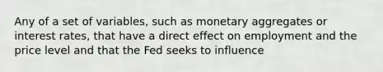 Any of a set of​ variables, such as monetary aggregates or interest​ rates, that have a direct effect on employment and the price level and that the Fed seeks to​ influence