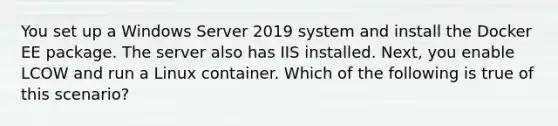 You set up a Windows Server 2019 system and install the Docker EE package. The server also has IIS installed. Next, you enable LCOW and run a Linux container. Which of the following is true of this scenario?