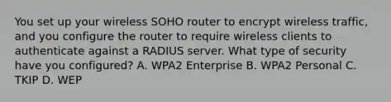 You set up your wireless SOHO router to encrypt wireless traffic, and you configure the router to require wireless clients to authenticate against a RADIUS server. What type of security have you configured? A. WPA2 Enterprise B. WPA2 Personal C. TKIP D. WEP