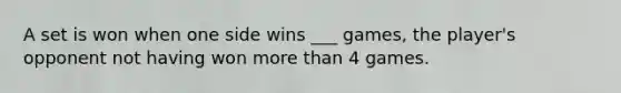 A set is won when one side wins ___ games, the player's opponent not having won more than 4 games.