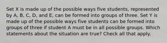 Set X is made up of the possible ways five students, represented by A, B, C, D, and E, can be formed into groups of three. Set Y is made up of the possible ways five students can be formed into groups of three if student A must be in all possible groups. Which statements about the situation are true? Check all that apply.